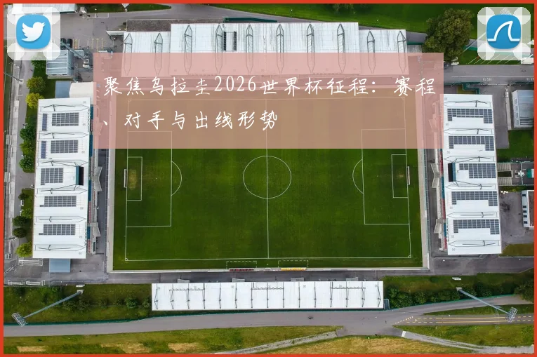聚焦乌拉圭2026世界杯征程：赛程、对手与出线形势