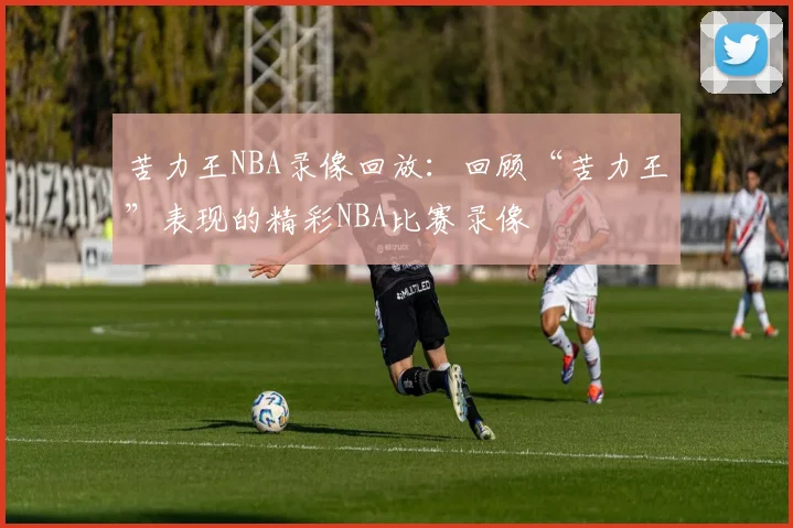 苦力王NBA录像回放：回顾“苦力王”表现的精彩NBA比赛录像