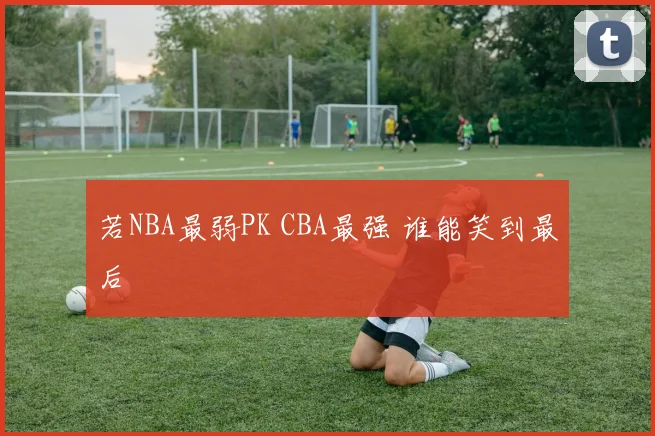 若NBA最弱PK CBA最强 谁能笑到最后