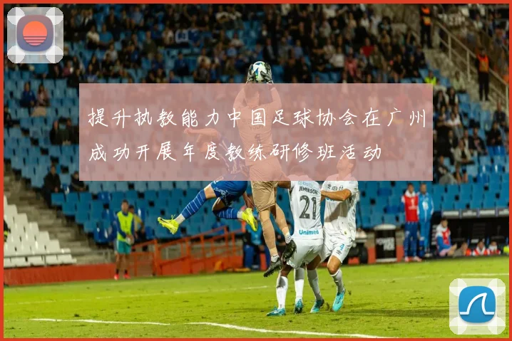 提升执教能力中国足球协会在广州成功开展年度教练研修班活动