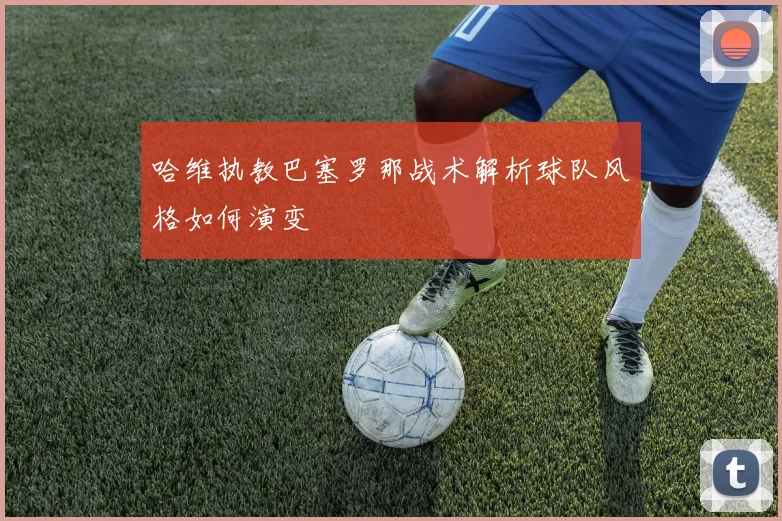 哈维执教巴塞罗那战术解析球队风格如何演变