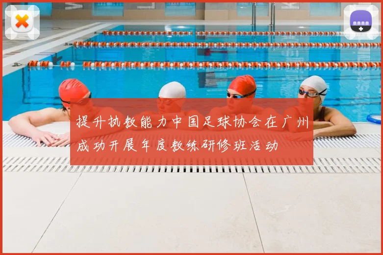 提升执教能力中国足球协会在广州成功开展年度教练研修班活动