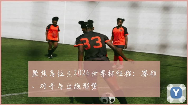 聚焦乌拉圭2026世界杯征程：赛程、对手与出线形势
