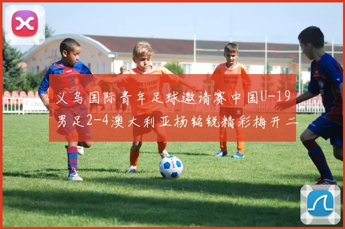 义乌国际青年足球邀请赛中国U-19男足2-4澳大利亚杨铭锐精彩梅开二度成亮点